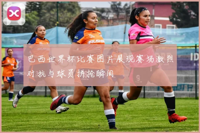 巴西世界杯比赛图片展现赛场激烈对抗与球员拼抢瞬间