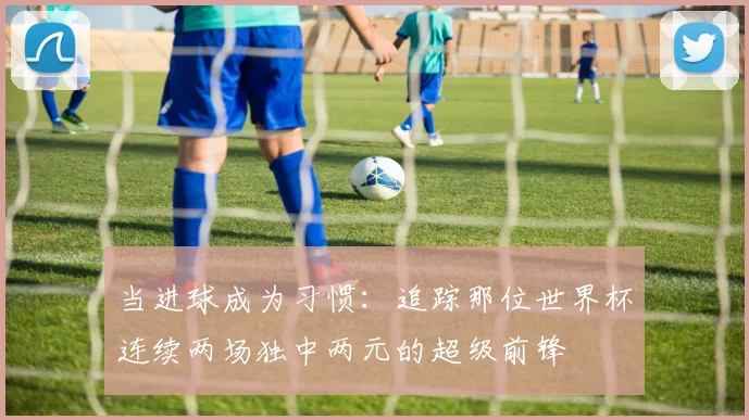 当进球成为习惯：追踪那位世界杯连续两场独中两元的超级前锋