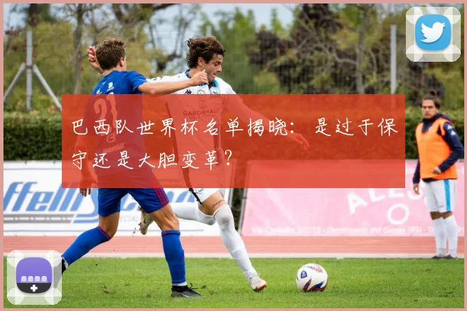 巴西队世界杯名单揭晓：是过于保守还是大胆变革？