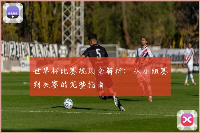 世界杯比赛规则全解析：从小组赛到决赛的完整指南
